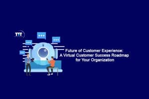 Future of Customer Experience: A Virtual Customer Success Roadmap for Your Organization